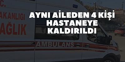 Aynı aileden 4 kişi hastaneye kaldırıldı