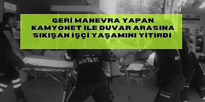Geri manevra yapan kamyonet ile duvar arasına sıkışan işçi yaşamını yitirdi 