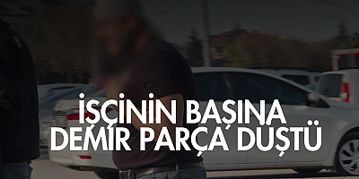 İŞÇİNİN BAŞINA DEMİR PARÇA DÜŞTÜ