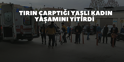 Tırın çarptığı yaşlı kadın yaşamını yitirdi 